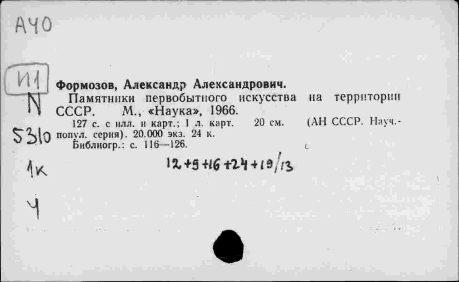 ﻿AMO
Формозов, Александр Александрович.
Памятники первобытного искусства СССР. М., «Наука», 1966.
127 с. с илл. и карт.; 1 л. карт. 20 см. попул. серия). 20.000 экз. 24 к.
библиогр.: с. 116—126.
їх+5
на территории
(АН СССР. Науч,-